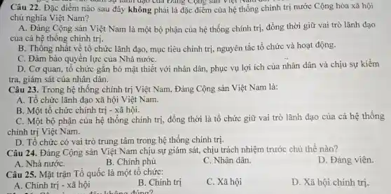 Câu 22. Đặc điểm nào sau đây không phải là đặc điểm của hệ thống chính trị nước Cộng hòa xã hội
bao đunh sự lãnh đậu của Đảng Cộng sản Viet Nam
chủ nghĩa Việt Nam?
A. Đảng Cộng sản Việt Nam là một bộ phận của hệ thống chính trị đồng thời giữ vai trò lãnh đao
của cả hệ thống chính trị.
B. Thống nhất về tổ chức lãnh đạo.mục tiêu chính trị,nguyên tắc tổ chức và hoạt động.
C. Đảm bảo quyền lực của Nhà nướC.
D. Cơ quan, tổ chức gắn bó mật thiết với nhân dân., phục vụ lợi ích của nhân dân và chịu sự kiềm
tra, giám sát của nhân dân.
Câu 23. Trong hệ thống chính trị Việt Nam, Đảng Cộng sản Việt Nam là:
A. Tổ chức lãnh đạo xã hội Việt Nam.
B. Một tổ chức chính trị - xã hội.
C. Một bộ phận của hệ thống chính trị, đồng thời là tổ chức giữ vai trò lãnh đạo của cả hệ thống
chính trị Việt Nam.
D. Tổ chức có vai trò trung tâm trong hệ thống chính trị.
Câu 24. Đảng Cộng sản Việt Nam chịu sự giám sát, chịu trách nhiệm trước chủ thể nào?
D. Đảng viên.
B. Chính phủ
C. Nhân dân.
Câu 25. Mặt trận Tổ quốc là một tổ chức:
C. Xã hội
D. Xã hội chính trị.
A. Chính trị - xã hội
B. Chính trị
đâu không đúng?