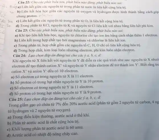 Câu 22: Cho các phát biểu sau, phát biểu nào đúng, phát biểu nào sai:
g a) Liên kết giữa các nguyên tử trong phân tử nước là liên kết cộng hóa trị.
sai b) Liên kết hóa học giữa các nguyên tử oxygen và hydrogen được hình thành bằng cách góp
chung proton:
c) Liên kết giữa các nguyên tử trong phân tử O_(2) là liên kết cộng hóa trị.
d) Trong phân tử KCl, nguyên tử K . và nguyên tử Cl liên kết với nhau bằng liên kết phi kim.
Câu 23: Cho các phát biểu sau, phát biểu nào đúng, phát biểu nào sai:
a) Khi tạo liên kết hóa học, nguyên tử chlorine chỉ tạo ion âm bằng cách nhận thêm 1 electron.
b) Liên kết trong hợp chất tạo bởi magnesium và chlorine là liên kết ion.
c) Trong phân tử,hợp chất gồm các nguyên tố C, H,O chỉ có liên kết cộng hóa trị.
d) Trong hợp chất,kim loại luôn nhường electron, phi kim luôn nhận electron.
Câu 24: Lựa chọn đáp án đúng/sai cho các ý a, b,c,d:
Khi nguyên tử X liên kết với nguyên tử Y đã diễn ra các quá trình như sau: nguyên tử X nhườ
electron để tạo thành cation X^+ và nguyên tử Y nhận electron để trở thành ion Y. Biết rằng trc
cation X^+ và anion Y-đều có 10 electron.
a) Số electron có trong nguyên tử X là 11 electron.
b) Số proton có trong hạt nhân nguyên tử Y là 10 proton.
c) Số electron có trong nguyên tử Y là 11 electron.
d) Số proton có trong hạt nhân nguyên tử Y là 9 proton.
Câu 25: Lựa chọn đáp án dacute (a)'ng/sai cho các ý a, b, c,d:
Trong giấm gạo có chứa từ 7%  đến 20%  acetic acid (phân tử gồm 2 nguyên tử carbon, 4 ng
tử hydrogen và 2 nguyên tử oxygen).
a) Trong điều kiện thường, acetic acid ở thể khí.
b) Phân tử acetic acid là chất cộng hóa trị.
c) Khối lượng phân tử acetic acid là 60 amu.
d) Acetic acid có nhiệt độ nóng chảy cao.