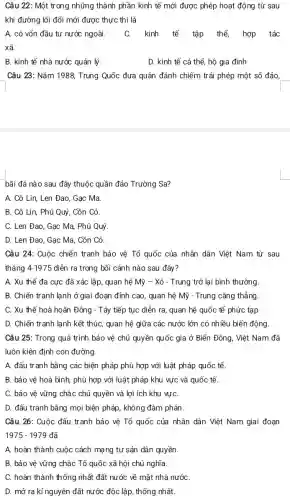 Câu 22: Một tr ong những thành phần kinh tế mới được phép hoạt động từ sau
khi đường lối đổi mới được thực thi là
A. có vốn đầu tư nước ngoài. C. kinh tế tập thể, hợp tác
xã.
B. kinh tế nhà nước quản lý.	D. kinh tế cá thể, hộ gia đình
Câu 23: Nǎm 1988 Trung Quốc đưa quân đánh chiếm trái phép một số đảo,
bãi đá nào sau đây thuộc quần đảo Trường Sa?
A. Cô Lin, Len Đao, Gạc Ma.
B. Cô Lin, Phú Quý, Cồn Cỏ.
C. Len Đao, Gạc Ma, Phú Quý
D. Len Đao, Gạc Ma, Cồn Cỏ.
Câu 24: Cuộc chiến tranh bảo vệ Tố quốc của nhân dân Việt Nam từ sau
tháng 4-1975 diễn ra trong bối cảnh nào sau đây?
A. Xu thế đa cực đã xác lập quan hệ Mỹ -Xô - Trung trở lại bình thường.
B. Chiến tranh lạnh ở giai đoạn đỉnh cao, quan hệ Mỹ - Trung cǎng thẳng.
C. Xu thế hoà hoãn Đông - Tây tiếp tục diễn ra, quan hệ quốc tế phức tạp
D. Chiến tranh lạnh kết thúc, quan hệ giữa các nước lớn có nhiều biến động.
Câu 25: Trong quá trình bảo vệ chủ quyền quốc gia ở Biển Đông, Việt Nam đã
luôn kiên định con đường
A. đấu tranh bằng các biện pháp phù hợp với luật pháp quốc tế.
B. bảo vê hoà bình, phù hợp với luật pháp khu vực và quốc tế.
C. bảo vệ vững chắc chủ quyền và lợi ích khu vựC.
D. đấu tranh bằng mọi biện pháp, không đàm phán.
Câu 26: Cuộc đấu tranh bảo vệ Tổ quốc của nhân dân Việt Nam giai đoạn
1975-1979 đã
A. hoàn thành cuộc cách mạng tư sản dân quyền.
B. bảo vệ vững chắc Tổ quốc xã hội chủ nghĩa.
C. hoàn thành thống nhất đất nước về mặt nhà nướC.
D. mở ra kỉ nguyên đất nước độc lập, thống nhất.