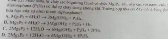 Câu 22: Pháo sang tự cháy (self-igniting flare) có chứa Mg_(3)P_(2) Khi tiếp xúc với nước, chất r diphosphane (P_(2)H_(4))
có thể tự cháy trong không khí.Trường hợp nào sau đây mô tả đúng phu
hóa học của sự hình thành diphosphane?
A Mg_(3)P_(2)+6H_(2)Oarrow 3Mg(OH)_(2)+P_(2)H_(4)
B. Mg_(3)P_(2)+6H_(2)Oarrow 3Mg(OH)_(2)+P_(2)H_(4)+H_(2)
C. 2Mg_(3)P_(2)+12H_(2)Oarrow 6Mg(OH)_(2)+P_(2)H_(4)+2PH_(3)
D 2Mg_(3)P_(2)+12H_(2)Oarrow 6Mg(OH)_(2)+3P_(2)H_(4)