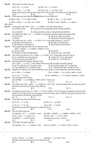 Câu 22: Thực hiện các phản ứng sau:
(a) C+O_(2)xrightarrow (t^circ )CO_(2)
(b) 4Al+3Carrow Al_(4)C_(3)
(c) C+CO_(2)xrightarrow (t^circ )2CO
(d) CaO+3Carrow CaC_(2)+CO
Phản ứng trong đó carbon vừa đóng vai trò chất oxi hóa vừa đóng vai trò chất khử là
A. (a).
B. (b)
D. (d)
Câu 23: Phản ứng nào dưới đây NH_(3) không đóng vai trò là chất khử?
4NH_(3)+5O_(2)xrightarrow (t^2,xt)4NO+6H_(2)O
2NH_(3)+3Cl_(2)arrow N_(2)+6HCl.
C 2NH_(3)+3CuOxrightarrow (t^circ )3Cu+N_(2)+3H_(2)O
2NH_(3)+H_(2)O_(2)+MnSO_(4)arrow MnO_(2)+
(NH_(4))_(2)SO_(4)
Câu 24:
Trong phản ứng: 3NO_(2)+H_(2)Oarrow 2HNO_(3)+NO. VO2 đóng vai trò
A. là chất oxi hoá.
B. là chất oxi hoá, nhưng đồng thời cũng là chất khử.
C. là chất khử.
D. không là chất oxi hoá và cũng không là chất khử.
Cho phản ứng: 2Na+Cl_(2)arrow 2NaCl Trong phản ứng này nguyên tử sodium (Na)
A. bị oxi hoá.
C. bị khử.
B. vừa bị oxi hoá vừa bị khử.
D. không bị oxi hoá, không bị khử.
Cho phản ứng: Zn+CuCl_(2)arrow ZnCl_(2)+Cu Trong phản ứng này,1 mol Cu^+2
A. đã nhận 1 mol electron.
B. đã nhận 2 mol electron.
C. đã nhường 1 mol electron.
D. đã nhường 2 mol electron.
Trong phản ứng dưới đây, vai trò của NO_(2) là gì?
2NO_(2)+2NaOHarrow NaNO_(3)+NaNO_(2)+H_(2)O
A. chỉ bị oxi hoá.
B. chỉ bị khử.
C. không bị oxi hóa, không bị khử.
D. vừa bị oxi hóa, vừa bị khử.
Câu 28: Cho phản ứng hóa học:Fe+CuSO4 Fe+CuSO_(4)arrow FeSO_(4)+Cu Trong phản ứng trên xảy ra
A. sự oxi hóa Fe và sự oxi hóa Cu	B. sự khử Fe^2+ và sự oxi hóa Cu
C. sự oxi hóa Fe và sự khử Cu^2+
D. sự khử Fe^2+ và sự khử Cu^2+
Cho phương trình hóa học của phản ứng:
2Cr+3Sn^2+arrow 2Cr^3++3Sn Nhận xét nào sau đây về phản ứng trên là đúng?
A.
Sn^2+ là chất khử, Cr^3+ là chất oxi hóa.
C. Cr là chất khứ,
D. Cr^3+ là chất khử,
B. Cr là chất oxi hóa, Sn^2+ là chất khử.
Sn^2+ là chất oxi hóa.
Sn^2+ là chất oxi hóa.
Nguyên tử S đóng vai trò vừa là chất khử, vừa là chất oxi hoá trong phản ứng nào sau đây?
A. S+2Naxrightarrow (t^circ )Na_(2)S
B S+6HNO_(3)xrightarrow (t^circ )H_(2)SO_(4)+6NO_(2)+2H_(2)O
C. S+3F_(2)xrightarrow (t^circ )SF_(6)
D 4S+6NaOH_((dic))xrightarrow (t^circ )2Na_(2)S+Na_(2)S_(2)O_(3)+3H_(2)O
Câu 31: Cho phương trình hóa học:
aAl+bHNO_(3)arrow cAl(NO_(3))_(3)+dNO+eH_(2)O Tỉ lệ a: b là
A. 1:3	B. 2:3.	C. 2:5
D. 1:4
Cho phản ứng:Fe0 + HNO3 FeO+HNO_(3)arrow Fe(NO_(3))_(3)+NO+H_(2)O Trong phương trình của phản ứng trên,
khi hệ số của FeO là 3 thì hệ số của HNO_(3) là
A. 6.
B. 8.
C. 4.
D. 10
Câu 33: Cho phản ứng hóa học:Cl2+KOH Cl_(2)+KOHxrightarrow (t^circ )KCl+KClO_(3)+H_(2)O Tỉ lệ giữa số nguyên tử chlorine (Cl)
đóng vai trò chất oxi hóa và số nguyên tử chlorine đóng vai trò chất khử trong phương trình hóa
học của phản ứng đã cho tương ứng là
A. 1:5.
B. 5: 1.
C. 3:1
D. 1:3.
Câu 34: Thực hiện các phản ứng hóa học sau:
(a) S+O_(2)xrightarrow (t^circ )SO_(2);
(b) Hg+Sarrow HgS;
(c) H_(2)+Sxrightarrow (t^0)H_(2)S;
S+3F_(2)xrightarrow (t^circ )SF_(6)
Số phản ứng sulfur (S) đóng vai trò chất oxi hóa là
A. 1.	B. 2
D. 4.
Câu 35: Cho các phản ứng sau:
(a) Ca(OH)_(2)+Cl_(2)arrow CaOCl_(2)+H_(2)O
(b) 2NO_(2)+2NaOHarrow NaNO_(3)+NaNO_(2)+H_(2)O
(c) O_(3)+2Agarrow Ag_(2)O+O_(2)
(d) H_(2)S+SO_(2)arrow 3S+2H_(2)O
(e) 4KClO_(3)arrow KCl+KClO_(4)
A. 2.	B. 3.
Số phản ứng oxi hóa - khử là
C. 4.	D. 5
Thực hiện các phản ứng sau:
(a) Ca(OH)_(2)+Cl_(2)arrow CaOCl_(2)+H_(2)O (b) 3Cl_(2)+6KOHxrightarrow (t^0)5KCl+KClO_(3)+3H_(2)O
(c) Cl_(2)+2FeCl_(2)arrow FeCl_(3)
KClO_(3)xrightarrow (t^circ )2KCl+3O_(2)
Số phản ứng chlorine đóng vai trò chất oxi hóa là
A. 1.	B. 2.	C. 3.