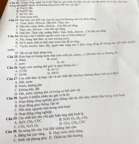 Câu 22. Trong công nghệ xử lí khí thải do quá trinh hô hấp của các nhà du hành vũ trụ hay thuỷ thù
trong tàu ngầm người ta thường dùng hoá chất nào sau đây?
A. Na_(2)O_(2) rắn.
B. NaOH rắn.
C. KClO_(3) rắn.
D. Than hoạt tinh.
Câu 23: Bạn hãy cho biết các loại tài nguyên khoảng sản trên Biển Đông
A. Titan, thiếc, Diricon Dầu khí; Thủy sản:
B. Dầu khí; titan thiếc, diricon __ Các bãi cát trắng
C. Thủy sản, diricon __ Các bãi cát trắng
D. Dầu khi; Thủy sản:quặng thiếc; titan, thiếc diricon
__ Các bãi cát trắng
Câu 24: Để hạn chế ô nhiễm nguồn nước cần có biện pháp gì?
A. Xây dựng luật Bảo vệ môi trường nướC.
B. Xử lí nước thải từ nhà máy trước khi đổ ra sông.
C. Tuyên truyền, thúc đẩy người dân nâng cao ý thức cộng đồng để chung tay giữ sạch nguồn
nướC.
D. Tất cả các biện pháp trên.
Câu 25. Kim loại có trong nước thải (sản xuất pin, acquy __ ), khí thải của xe thường là:
A. Kẽm
B. crom
C. asen
D. chì
Câu 26. Ngày môi trường thế giới là ngày/tháng nào?
A. 21/06
B. 01/12
C. 05/06
D. 09/01
Câu 27: Các chất bảo vệ thực vật và các chất độc hóa học thường được tích tụ ở đâu?
A. Đất, nước
B. Nước, không khí
C. Không khí, đất
D. Đất, nước, không khí và trong cơ thể sinh vật
Câu 28. Nguồn ô nhiễm nhân tạo gây ra là do
A. Hoạt động công nghiệp, giao thông vận tải, đốt cháy nhiên liệu trong sinh hoạt
B. Hoạt động giao thông vận tải
C. Đốt cháy nguyên liệu trong sinh hoạt
D. Hoạt động công nghiệp
Câu 29. Các chất khí chủ yêu gây hiệu ứng nhà kính là
A. H_(2)O,CH_(4) CFC.
B. N_(2)O,O_(2),H_(2),CH_(4).
C. CO_(2),N_(2)O,O_(2)
D. CO_(2),CH_(4) CFC
Câu 30. Sự nóng lên của Trái Đất không làm cho
A. Bǎng hai cực tǎng. B. Mực nước biên dâng.
C. Sinh vật phong phú. D. Thiên tai bất thường