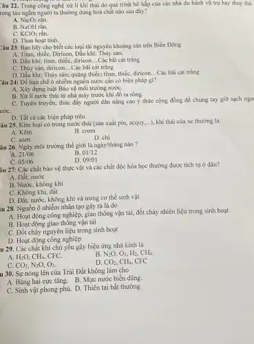 Câu 22. Trong công nghệ xử lí khí thải do quá trình hô hấp của các nhà du hành vũ trụ hay thuỷ thủ
rong tàu ngầm người ta thường dùng hoá chất nào sau đây?
A. Na_(2)O_(2) rǎn.
B. NaOH rắn.
C. KClO_(3) rǎn.
D. Than hoạt tính.
Câu 23: Bạn hãy cho biết các loại tài nguyên khoáng sản trên Biển Đông
A. Titan, thiếc, Diricon,Dầu khí; Thủy sản;
B. Dầu khí; titan.thiếc, diricon __ Các bãi cát trắng
C. Thủy sản, diricon...Các bãi cát trắng
D. Dầu khí; Thủy sản; quặng thiếc; titan thiếc, diricon. __ Các bãi cát trắng
Câu 24: Để hạn chế ô nhiễm nguồn nước cần có biện pháp gì?
A. Xây dựng luật Bảo vệ môi trường nướC.
B. Xử lí nước thải từ nhà máy trước khi đổ ra sông.
ướC.
C. Tuyên truyền, thúc đầy người dân nâng cao ý thức cộng đồng để chung tay giữ sạch ngu
D. Tất cả các biện pháp trên.
âu 25. Kim loại có trong nước thải (sản xuất pin, acquy.....), khí thải của xe thường là:
A. Kẽm
B. crom
C. asen
D. chì
âu 26. Ngày môi trường thế giới là ngày/tháng nào?
A. 21/06
B 01/12
C. 05/06
D. 09/01
âu 27: Các chất bảo vệ thực vật và các chất độc hóa học thường được tích tụ ở đâu?
A. Đất, nước
B. Nước, không khí
C. Không khí, đất
D. Đất, nước, không khí và trong cơ thể sinh vật
iu 28. Nguồn ô nhiễm nhân tạo gây ra là do
A. Hoạt động công nghiệp, giao thông vận tải, đốt cháy nhiên liệu trong sinh hoạt
B. Hoạt động giao thông vận tải
C. Đốt cháy nguyên liệu trong sinh hoạt
D. Hoạt động công nghiệp
u 29. Các chất khí chủ yêu gây hiệu ứng nhà kính là
B N_(2)O,O_(2),H_(2),CH_(4).
A. H_(2)O,CH_(4), CFC.
D. CO_(2),CH_(4) . CFC
C CO_(2),N_(2)O,O_(2)
u 30. Sự nóng lên của Trái Đất không làm cho
A. Bǎng hai cực tǎng. B. Mực nước biên dâng.
C. Sinh vật phong phú. D. Thiên tai bất thường