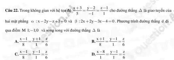 Câu 22. Trong không gian với hệ tọa độ (x+3)/(5)=(y-2)/(-1)=(z-1)/(1) cho đường thẳng Delta  là giao tuyến của
hai mặt phẳng alpha :x-2y-z+1=0 và beta :2x+2y-3z-4=0 . Phương trình đường thẳng d đi
qua điểm M 1; -1 ;0 và song song với đường thẳng Delta  là
A. (x-1)/(8)=(y+1)/(1)=(z)/(6)
B (x+1)/(8)=(y-1)/(1)=(z)/(6)
C. (x-1)/(8)=(y-1)/(1)=(z)/(6)
D (x-8)/(1)=(y-1)/(1)=(z)/(6)