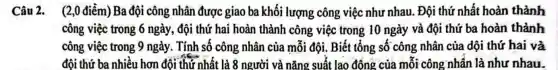 Câu 2.(2,0 điểm) Ba đội công nhân được giao ba khối lượng công việc như nhau. Đội thứ nhất hoàn thành
công việc trong 6 ngày, đội thứ hai hoàn thành công việc trong 10 ngày và đội thứ ba hoàn thành
công việc trong 9 ngày. Tính số công nhân của mỗi đội. Biết tổng số công nhân của dội thứ hai và
đội thứ ba nhiều hơn đội thứ nhất là 8 người và nǎng suất l ao động của mỗi công nhân là như nhau.