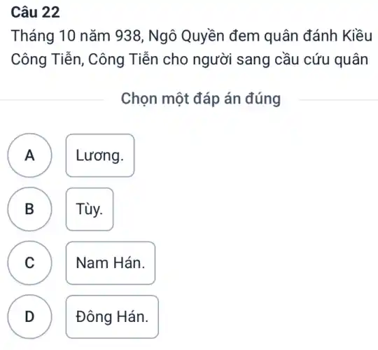 Câu 22
A
Tháng 10 nǎm 938, Ngô Quyền đem quân đánh Kiều
Công Tiễn, Công Tiễn cho người sang cầu cứu quân
Chọn một đáp án đúng
A Lương.
B Tùy. D
C Nam Hán. C
D Đông Hán.