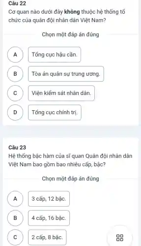 Câu 22
Cơ quan nào dưới đây không thuộc hệ thống tổ
chức của quân đội nhân dân Việt Nam?
Chọn một đáp án đúng
A Tổng cục hậu cần.
.
B Tòa án quân sự trung ương. D
C Viện kiểm sát nhân dân. C
D Tổng cục chính tri D
Câu 23
Hệ thống bậc hàm của sĩ quan Quân đội nhân dân
Viêt Nam bao gồm bao nhiêu cấp, bậc?
Chọn một đáp án đúng
A 3 cấp, 12 bậc.
B 4 cấp, 16 bậc. B
C 2 cấp, 8 bậc. C