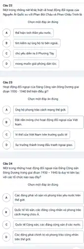 Câu 22
Một trong những nét khác biệt về hoạt động đối ngoại của
Nguyễn Ái Quốc so với Phan Bội Châu và Phan Châu Trình là
Chọn một đáp án đúng
A thể hiện tinh thần yêu nước. A
B tìm kiếm sự ủng hộ từ bên ngoài. B
C chủ yếu diễn ra ở Phương Tây. c
D mong muốn giải phóng dân tộc. D
Câu 23
Hoạt động đối ngoại của Đảng Cộng sản Đông Dương giai
đoạn 1930-1940 thế hiện điều gì?
Chọn một đáp án đúng
A Ủng hộ phong trào cách mạng thế giới. A
B )
Đặt nền móng cho hoạt động đối ngoại của Việt
Nam.
C Vị thế của Việt Nam trên trường quốc tế. c
D D
Sự trưởng thành trong đấu tranh ngoại giao.
Câu 24
Một trong những hoạt động đối ngoại của Đảng Cộng sản
Đông Dương trong giai đoạn 1930-1940 là duy trì liên lạc
với các tổ chức nào sau đây?
Chọn một đáp án đúng
A
thế giới.
Các đảng phái vô sản và phong trào yêu nước trên
n
B
cách mạng châu Á.
Quốc tế Vô sản , các đảng công nhân và phong trào
B
C Quốc tế Cộng sản các đảng cộng sản ở các nước. c
D
trên thế giới.
Các đảng phải chính trị và phong trào công nhân
D