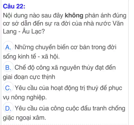 Câu 22:
Nội dung nào sau đây không phản ánh đúng
cơ sở dẫn đến sự ra đời của nhà nước Vǎn
Lang -| - Âu Lạc? hat (A)u
A Những chuyển biến cơ bản trong đời
sống kinh tế - xã hội.
B Chế độ công xã nguyên thủy đạt đến
giai đoạn cực : thịnh
C Yêu cầu của hoạt động trị thuỷ để phục
vụ nông nghiệp.
D Yêu cầu của . công cuộc đấu tranh chống
giặc ngoại xâm.