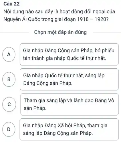 Câu 22
Nội dung nào sau đây là hoạt động đối ngoại của
Nguyễn Ái Quốc trong giai đoạn 1918-1920
Chọn một đáp án đúng
A
Gia nhập Đảng Cộng sản Pháp,bỏ phiếu
tán thành gia nhập Quốc tế thứ nhất.
B
Gia nhập Quốc tế thứ nhất, sáng lập
Đảng Cộng sản Pháp.
C
Tham gia sáng lập và lãnh đạo Đảng Vô
sản Pháp.
D )
Gia nhập Đảng Xã hội Pháp, tham gia