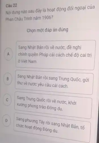 Câu 22
Nội dung nào sau đây là hoạt động đối ngoại của
Phan Châu Trình nǎm 1906?
Chọn một đáp án đúng
Sang Nhật Bản rồi về nước, đề nghị
chính quyền Pháp cải cách chế đô cai trị .
ở Việt Nam.
B
thư về nước yêu cầu cải cách.
Sang Nhật Bản rồi sang Trung Quốc . gửi
C Sang Trung Quốc rồi về nước, khởi C
xướng phong trào Đông du.
D
chức hoạt động Đông du.
Sang phương Tây rồi sang Nhật Bản, tổ