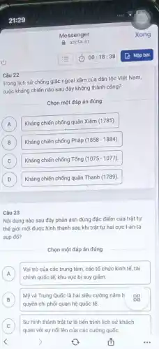 Câu 22
Trong lịch sử chống giặc ngoại xâm của dân tộc Việt Nam,
cuộc kháng chiến nào sau đây không thành công?
Chọn một đáp án đúng
A
Xiêm (1785).
A
B Kháng chiến chống Pháp (1858-1884)
B
C Kháng chiến chống Tổng (1075-1077)
C
D	Thanh (1789)
D
Câu 23
Nội dung nào sau đây phản ánh đúng đặc điểm của trật tự
thế giới mới được hình thành sau khi trật tự hai cực I-an-ta
sup đổ?
Chọn một đáp án đúng
A
Vai trò của các trung tâm, các tổ chức kinh tế, tài
A chính quốc tế, khu vực bị suy giảm.
B
Mỹ và Trung Quốc là hai siêu cường nằm h
quyền chi phối quan hệ quốc tế.
C
quan với sự nối lên của các cường quốc.
Sự hình thành trật tự là tiến trình lịch sử khách
__