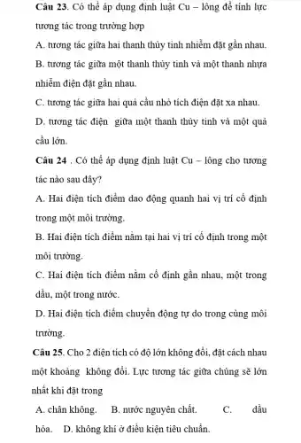 Câu 23. Có thể áp dụng định luật Cu - lông để tính lực
tương tác trong trường hợp
A. tương tác giữa hai thanh thủy tinh nhiễm đặt gần nhau.
B. tương tác giữa một thanh thủy tinh và một thanh nhựa
nhiễm điện đặt gần nhau.
C. tương tác giữa hai quả cầu nhỏ tích điện đặt xa nhau.
D. tương tác điện giữa một thanh thủy tinh và một quả
cầu lớn.
Câu 24 . Có thể áp dụng định luật Cu - lông cho tương
tác nào sau đây?
A. Hai điện tích điểm dao động quanh hai vị trí cố định
trong một môi trường.
B. Hai điện tích điểm nằm tại hai vị trí cố định trong một
môi trường.
C. Hai điện tích điểm nằm cố định gần nhau, một trong
dầu, một trong nướC.
D. Hai điện tích điểm chuyển động tự do trong cùng môi
trường.
Câu 25. Cho 2 điện tích có độ lớn không đổi, đặt cách nhau
một khoảng không đối. Lực tương tác giữa chúng sẽ lớn
nhất khi đặt trong
A. chân không.
B. nước nguyên chất.
dầu
hỏa. D. không khí ở điều kiện tiêu chuẩn.