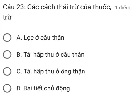 Câu 23: Các cách thải trừ 'của thuốc, 1 điểm
trừ
A. Lọc ở cầu thận
B. Tái hấp thu ở cầu thận
C. Tái hấp thu ở ống thận
D. Bài tiết chủ động