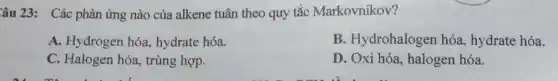 Câu 23: Các phản ứng nào của alkene tuân theo quy tắc Markovnikov?
A. Hydrogen hóa.hydrate hóa.
B. Hydrohaloger hóa, hydrate hóa.
C. Halogen hóa,trùng hợp.
D. Oxi hóa, halogen hóa.