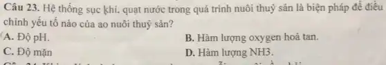 Câu 23. Hệ thống sục khí, quạt nước trong quá trình nuôi thuỷ sản là biện pháp để điều
chỉnh yếu tố nào của ao nuôi thuỷ sản?
A. Độ pH.
B. Hàm lượng oxygen hoà tan.
C. Độ mặn
D. Hàm lượng NH3