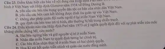 Câu 23. Điểm khác biệt cǎn bản về nội dung của Hiệp định Pari hàm 1975
bình ở Việt Nam với Hiệp định Gionevo nǎm 1954 về Đông Dương là
A. yêu cầu các bên tồn trọng quyền dân tộc cơ bàn của nhân dân Việt Nam.
B. yêu cầu các bên cam kết không được dính líu quân sự vào Việt Nam.
C. không cho phép quân đội nước ngoài ở lại miền Nam Việt Nam.
D. quy định các bền trao trà tù bình, dân thường bị bắt trong chiến tranh,
Câu 24. Điều khoàn nào của Hiệp định Pari nǎm 1973 có ý nghĩa quyết định đối với sự phát triển của cuộc
kháng chiến chống Mĩ, cứu nước?
A. Hai bên ngừng bắn và giữ nguyên vị trí ở miền Nam.
B. Nhân dân miền Nam tự quyết định tương lai chính trị.
C. Các bên thừa nhận thực tế ở miền Nam có hai chính quyền.
D. Hoa Kì rút hết quân viễn chinh và quân các nước đồng minh.