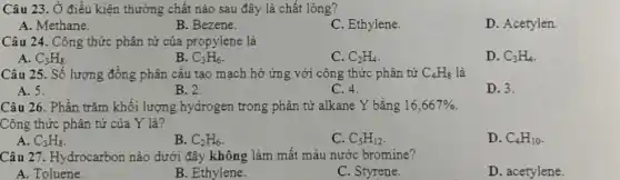 Câu 23. Ở điều kiện thường chất nào sau đây là chất long?
A. Methane.
B. Bezene.
C. Ethylene.
D. Acetylen.
Câu 24. Công thức phân tử của propylene là
A. C_(3)H_(8)
B. C_(3)H_(6)
C. C_(2)H_(4)
D. C_(3)H_(4)
Câu 25. Số lượng đồng phân cấu tạo mạch hở ứng với công thức phân tử C_(4)H_(8) là
A. 5.
B. 2.
C. 4.
D. 3.
Câu 26. Phần trǎm khối lượng hydrogen trong phân từ alkane Y bằng 16,667% 
Công thức phân tử của Y là?
A. C_(3)H_(8)
B. C_(2)H_(6)
C. C_(5)H_(12)
D. C_(4)H_(10)
Câu 27. Hydrocarbon nào dưới đây không làm mất màu nước bromine?
A. Toluene.
B. Ethylene.
C. Styrene.
D. acetylene.