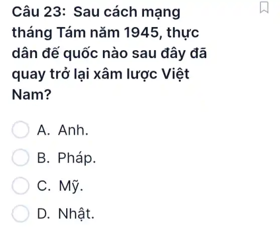 Câu 23: Sau cách mạng
tháng Tám nǎm 1945 , thực
dân đế quốc nào sau đây đã
quay trở lại xâm lược Việt
Nam?
A. Anh.
B. Pháp.
C. Mỹ.
D. Nhật.