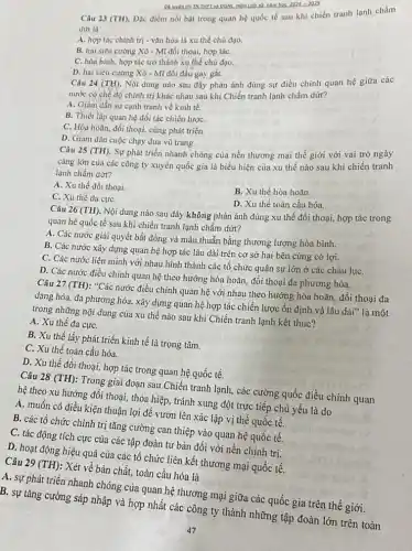 Câu 23 (TH). Đặc điểm nổi bật trong quan hệ quốc tế sau khi chiến tranh lạnh chấm
dứt là
A. hợp tác chính trị - vǎn hóa là xu thế chủ đạo.
B. hai siêu cường Xô - Mĩ đối thoại,hợp táC.
C. hòa bình, hợp tác trở thành xu thế chủ đạo.
D. hai siêu cường Xô - Mĩ đối đầu gay gắt.
2024-2025
Câu 24 (TH) Nội dung nào sau đây phản ánh đúng sự điều chinh quan hệ giữa các
nước có chế độ chính trị khác nhau sau khi Chiến tranh lạnh chấm dứt?
A. Giảm dần sự cạnh tranh về kinh tế.
B. Thiết lập quan hệ đối tác chiến lượC.
C. Hòa hoãn, đối thoại, cùng phát triển.
D. Giàm dần cuộc chạy đua vũ trang.
Câu 25 (TH) . Sự phát triển nhanh chóng của nền thương mại thế giới với vai trò ngày
càng lớn của các công ty xuyên quốc gia là biểu hiện của xu thế nào sau khi chiến tranh
lạnh chấm dứt?
A. Xu thế đối thoại.
B. Xu thế hòa hoãn.
C. Xu thế đa cựC.
D. Xu thể toàn cầu hóa.
Câu 26 (TH). Nội dung nào sau đây không phản ánh đúng xu thế đối thoại,hợp tác trong
quan hệ quốc tế sau khi chiến tranh lạnh chấm dứt?
A. Các nước giải quyết bất đồng và mâu thuẫn bằng thương lượng hòa bình.
B. Các nước xây dựng quan hệ hợp tác lâu dài trên cơ sở hai bên cùng có lợi.
C. Các nước liên minh với nhau hình thành các tổ chức quân sự lớn ở các châu lụC.
D. Các nước điều chinh quan hệ theo hướng hòa hoãn, đối thoại đa phương hóa.
Câu 27 (TH): "Các nước điều chỉnh quan hệ với nhau theo hướng hòa hoãn, đối thoại đa
dạng hóa, đa phương hóa, xây dựng quan hệ hợp tác chiến lược ổn định và lâu dài" là một
trong những nội dung của xu thế nào sau khi Chiến tranh lạnh kết thúc?
A. Xu thế đa cựC.
B. Xu thế lấy phát triển kinh tế là trọng tâm.
C. Xu thế toàn cầu hóa.
D. Xu thế đối thoại, hợp tác trong quan hệ quốc tế.
Câu 28 (TH): Trong giai đoạn sau Chiến tranh lạnh, các cường quốc điều chỉnh quan
hệ theo xu hướng đối thoại, thỏa hiệp,tránh xung đột trực tiếp chủ yếu là do
A. muốn có điều kiện thuận lợi để vươn lên xác lập vị thế quốc tế.
B. các tổ chức chính trị tǎng cường can thiệp vào quan hệ quốc tế.
C. tác động tích cực của các tập đoàn tư bản đối với nền chính trị.
D. hoạt động hiệu quả của các tổ chức liên kết thương mại quốc tế.
Câu 29 (TH)
: Xét về bản chất,toàn cầu hóa là
A. sự phát triển nhanh chóng của quan hệ thương mại giữa các quốc gia trên thế giới.
B. sự tǎng cường sáp nhập và hợp nhất các công ty thành những tập đoàn lớn trên toàn