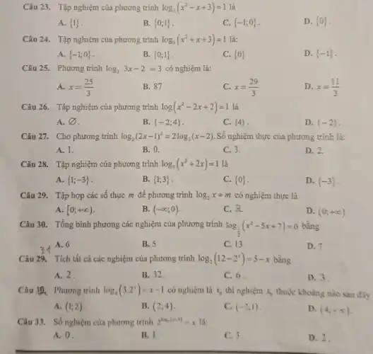 Câu 23. Tập nghiệm của phương trình log_(3)(x^2-x+3)=1 là
A.  1 
B.  0;1 
C.  -1;0 
D.  0 
Câu 24. Tập nghiệm của phương trình log_(3)(x^2+x+3)=1 là:
A.  -1;0 
B.  0;1 
C.  0 
D.  -1 
Câu 25. Phương trình log_(3)3x-2=3 có nghiệm là:
A. x=(25)/(3)
B. 87
C. x=(29)/(3)
D. x=(11)/(3)
Câu 26. Tập nghiệm của phương trình log(x^2-2x+2)=1 là
A. varnothing 
B.  -2;4 
C.  4 
D.  -2 
Câu 27. Cho phương trình log_(2)(2x-1)^2=2log_(2)(x-2) Số nghiệm thực của phương trình là:
A. 1.
B. 0.
C. 3.
D. 2.
Câu 28. Tập nghiệm của phương trình log_(3)(x^2+2x)=1 là
A.  1;-3 
B.  1;3 
C.  0 
D.  -3 
Câu 29. Tập hợp các số thực m để phương trình log_(2)x=m có nghiệm thực là
A. [0;+infty )
B. (-infty ;0)
C. R
D. (0;+infty )
Câu 30. Tổng bình phương các nghiệm của phương trình log_((1)/(2))(x^2-5x+7)=0 bằng
A. 6
B. 5
C. 13
D. 7
Câu 29. Tích tất cả các nghiệm của phương trình log_(2)(12-2^x)=5-x bằng
A. 2
B. 32
C. 6.
D. 3
Câu 3D. Phương trình log_(4)(3.2^x)=x-1 có nghiệm là x_(0) thì nghiệm x_(0) thuộc khoảng nào sau đây
A. (1;2)
B. (2;4)
C. (-2;1)
D. (4;+infty )
Câu 33. Số nghiệm của phương trình 2^log_(x(x+3))=x là:
A. 0.
B. 1
C. 3
D. 2