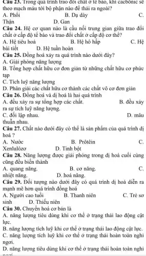 Câu 23. Trong quá trình trao đôi chất ở tế bào, khí cacbônic sẽ
theo mạch máu tới bộ phận nào để thải ra ngoài?
A. Phổi
B. Dạ dày
C.
D. Gan
Câu 24. Hệ cơ quan nào là cầu nối trung gian giữa trao đổi
chất ở cấp độ tế bào và trao đổi chất ở cấp độ cơ thể?
A. Hệ tiêu hoá
B. Hệ hô hấp
C. Hệ
bài tiết
D. Hệ tuần hoàn
Câu 25. Đồng hoá xảy ra quá trình nào dưới đây?
A. Giải phóng nǎng lượng
B. Tổng hợp chất hữu cơ đơn giản từ những chất hữu cơ phức
tạp
C. Tích luỹ nǎng lượng
D. Phân giải các chất hữu cơ thành các chất vô cơ đơn giản
Câu 26. Đồng hoá và dị hoá là hai quá trình
A. đều xảy ra sự tổng hợp các chất.
B. đều xảy
ra sự tích luỹ nǎng lượng.
C. đối lập nhau.
D. mâu
thuẫn nhau.
Câu 27. Chất nào dưới đây có thể là sản phẩm của quá trình dị
hoá?
A. Nước
B. Prôtêin
C.
Xenlulôzơ
D. Tinh bột
Câu 28. Nǎng lượng được giải phóng trong dị hoá cuối cùng
cũng đều biến thành
A. quang nǎng.
B. cơ nǎng.
C.
nhiệt nǎng.
D. hoá nǎng.
Câu 29. Đối tượng nào dưới đây có quá trình dị hoá diễn ra
mạnh mẽ hơn quá trình đồng hoá
A. Người cao tuổi
B. Thanh niên
C. Trẻ sơ
sinh
D. Thiếu niên
Câu 30. Chuyển hoá cơ bản là
A. nǎng lượng tiêu dùng khi cơ thể ở trạng thái lao động cật
lựC.
B. nǎng lượng tích luỹ khi co thể ở trạng thái lao động cật lựC.
C. nǎng lượng tích luỹ khi cơ thể ở trạng thái hoàn toàn nghỉ
ngơi.
D. nǎng lượng tiêu dùng khi cơ thể ở trạng thái hoàn toàn nghỉ
nani