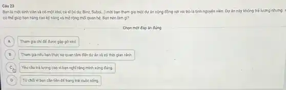 Câu 23
Ban là một sinh viên và có một idol, ca sĩ(ví dụ: Binz, SuboL...)mới bạn tham gia một dự án cộng đồng với vai trò là tình ng nguyện viên. Dự án này không trả lương nhưng :
có thế giúp bạn nǎng cao kỳ nǎng và mở rộng mỗi quan hệ. Bạn nên làm gi?
Chọn một đáp án đúng
A Tham gia chi đế được gặp gỡ idol. A
B Tham gia nếu ban thực sự quan tâm đến dự án và có thời gian ránh. B
c. Yêu cầu trả lương cao vi bạn nghĩ rằng minh xứng đáng.
D Từ chsiviban cần tiền để trang trải cuộc sống. D