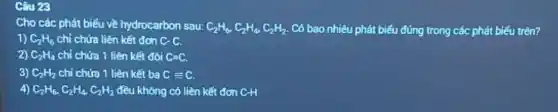 Câu 23
Cho các phát biểu về hydrocarbon sau: C_(2)H_(6),C_(2)H_(4),C_(2)H_(2) Có bao nhiêu phát biểu đúng trong các phát biếu trên?
1) C_(2)H_(6) chỉ chứa liên kết đơn C-C.
2) C_(2)H_(4) chỉ chứa 1 liên kết đôi C=C.
3) C_(2)H_(2) chỉ chứa 1 liên kết ba Cequiv C.
4) C_(2)H_(6),C_(2)H_(4),C_(2)H_(2) đều không có liên kết đơn C-H