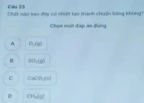 Câu 23
Chât nào sau đây có nhiệt tạo thành chuẩn bằng không?
Chọn một đáp án dung
A ) O_(2)(g)
B SO_(2)(g)
CaCO_(3)(s)
D CH_(4)(g)