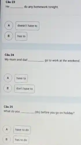 Câu 23
He __ do any homework tonight.
A )
doesn't have to
B )
has to
Câu 24
My mum and dad __ go to work at the weekend.
A
have to
B )
don't have to
Câu 25
What do you __
(do) before you go on holiday?
A have to do
B has to do