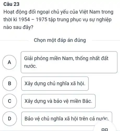 Câu 23
Hoạt động đối ngoại chủ yếu của Việt Nam trong
thời kì 1954-1975 tập trung phục vụ sự nghiệp
nào sau đây?
Chọn một đáp án đúng
A A
Giải phóng miền Nam , thống nhất đất
nước.
B Xây dựng chủ nghĩa xã hôi. D
C C Xây dựng và bảo vê miền Bắc.
D ) Bảo vệ chủ nghĩa xã hội trên cả nước.