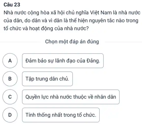 Câu 23
Nhà nước cộng hòa xã hội chủ nghĩa Việt Nam là nhà nước
của dân, do dân và vì dân là thể hiện nguyên tắc nào trong
tổ chức và hoạt động của nhà nước?
Chọn một đáp án đúng
A Đảm bảo sự lãnh đạo của Đảng. A
B Tập trung dân chủ. B
C Quyền lực nhà nước thuộc về nhân dân
D Tính thống nhất trong tổ chức.
D