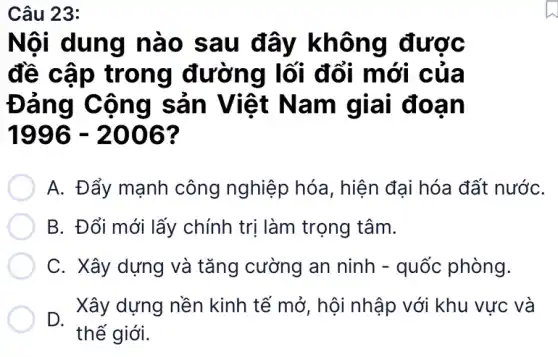 Câu 23:
Nội dung nào sau đây không được
đề cập trong đường lối đổi mới của
Đảng Cộng sản Việt Nam giai đoan
1996-2006
A. Đẩy mạnh công nghiệp hóa , hiện đại hóa đất nướC.
B. Đổi mới lấy chính trị làm trọng tâm.
C. Xây dựng và tǎng cường an ninh - quốc phòng.
D.
Xây dựng nền kinh tế mở, hội nhập với khu vực và
thế giới.