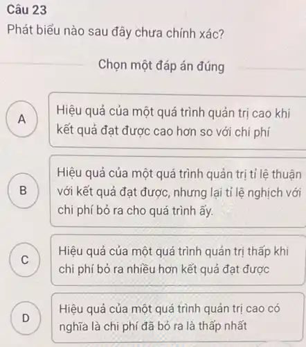 Câu 23
Phát biểu nào sau đây chưa chính xác?
Chọn một đáp án đúng
A
Hiệu quả của một quá trình quản trị cao khi
A
kết quả đạt được cao hơn so với chi phí
B
Hiệu quả của một quá trình quản trị tỉ lê thuân
với kết quả đạt được, nhưng lại tỉ lệ nghịch với D
chi phí bỏ ra cho quá trình ấy.
C
Hiệu quả của một quá trình quản trị thấp khi
C
chi phí bỏ ra nhiều hơn kết quả đạt được
D )
Hiệu quả của một quá trình quản trị cao có