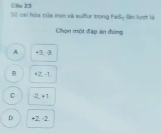 Câu 23
So oxi hoa cua iron và sulfur trong FeS_(2) lần lươt là
Chọn một đáp án đúng
A
+3,-3
+2,-1
C )
-2,+1
D
+2,-2