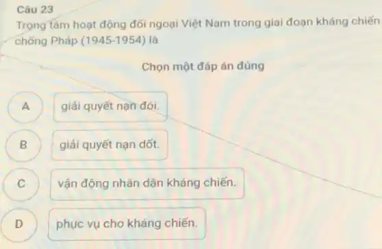 Câu 23
Trọng tâm hoạt động đối ngoại Việt Nam trong giai đoạn kháng chiến
chống Pháp (1945-1954) là
Chọn một đáp án đúng
A )
giải quyết nạn đói.
B )
giải quyết nạn dốt.
C C
vận động nhân dân kháng chiến.
D )
phục vụ cho kháng chiến.