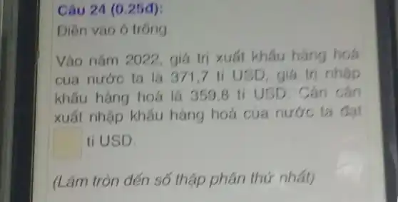 Câu 24 (0.25đ):
Điền vào ô trống
Vào nǎm 2022, giá trị xuất khẩu hàng hoá
của nước ta là 371,7 ti USD, giá trị nhâp
khẩu hàng hoá là 359.8 ti USD . Cán cân
xuất nhập khẩu hàng hoá của nước ta đạt
square  ti USD.
(Làm tròn đến số thập phân thứ nhất)