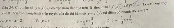 Câu 24. Cho hàm số y=f(x) có đạo hàm liên tục trên R thỏa mãn
xin R . Viết phương trình tiếp tuyến của đồ thị hàm số y=f(x) tại
[f(x)]^3+6f(x)=-3x+10 [ifcohograve (a)nhdunderset (.)(o)x=2?
A. y=-x+2
B. y=x
C y=(1)/(3)x+(2)/(3)
D y=-(1)/(3)x+(4)/(3)