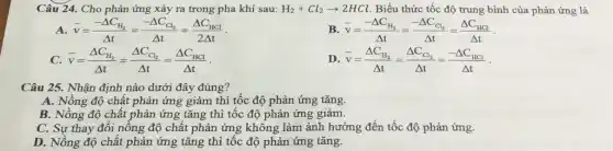 Câu 24. Cho phản ứng xảy ra trong pha khí sau: H_(2)+Cl_(2)arrow 2HCl Biểu thức tốc độ trung bình của phản ứng là
A. bar (v)=(-Delta C_(H_(2)))/(Delta t)=(-Delta C_(Cl_(2)))/(Delta t)=(Delta C_(HCl))/(2Delta t)
bar (v)=(-Delta C_(H_(2)))/(Delta t)=(-Delta C_(Cl_(2)))/(Delta t)=(Delta C_(HCl))/(Delta t)
bar (v)=(Delta C_(H_(2)))/(Delta t)=(Delta C_(Cl_(2)))/(Delta t)=(Delta C_(HCl))/(Delta t)
D bar (v)=(Delta C_(H_(2)))/(Delta t)=(Delta C_(Cl_(2)))/(Delta t)=(-Delta C_(HCl))/(Delta t)
Câu 25. Nhận định nào dưới đây đúng?
A. Nồng độ chất phản ứng giảm thì tốc độ phản ứng tǎng.
B. Nồng độ chất phản ứng tǎng thì tốc độ phản ứng giảm.
C. Sự thay đổi nồng độ chất phản ứng không làm ảnh hưởng đến tốc độ phản ứng.
D. Nồng độ chất phản ứng tǎng thì tốc độ phản ứng tǎng.