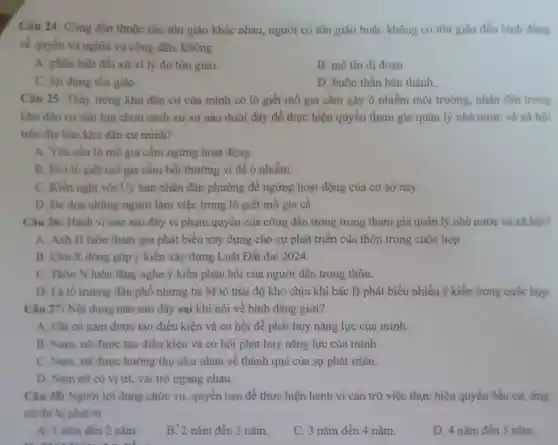 Câu 24: Công dân thuộc các tôn giáo khác nhau, người có tôn giáo hoặc không có tôn giáo đều binh dang
về quyền và nghĩa vụ công dân, không
A. phân biệt đối xử vi lý do tôn giáo.
B. mê tín dị đoan
C. lợi dung tôn giáo.
D. buôn thần bán thánh.
Câu 25: Thấy trong khu dân cư của minh có lò giết mổ gia cầm gây ô nhiễm môi trường nhân dân trong
khu dân cư cần lựa chọn cách xử sự nào dưới đây để thực hiện quyền tham gia quản lý nhà nước và xâ hội
trên địa bàn khu dân cư minh?
A. Yêu cầu lò mô gia cầm ngừng hoạt động.
B. Đòi lò giết mỗ gia cầm bồi thường vì để ô nhiễm.
C. Kiến nghị với Ủy ban nhân dân phường để ngừng hoạt động của cơ sở này.
D. Đe dọa những người làm việc trong lò giết mỗ gia cầ
Câu 26: Hành vi nào sau đây vi phạm quyền của công dân trong trong tham gia quản lý nhà nước và xã hội?
A. Anh H luôn tham gia phát biểu xây dựng cho sự phát triển của thôn trong cuộc họp
B. Chú X đóng góp ý kiến xây dựng Luật Đất đai 2024.
C. Thôn N luôn lắng nghe ý kiến phản hồi của người dân trong thôn.
D. Là tố trường dân phố nhưng bà M tỏ thái độ khó chịu khi bác B phát biểu nhiều ý kiến trong cuộc họp.
Câu 27: Nội dung nào sau đây sai khi nói về bình đẳng giới?
A. Chỉ có nam được tạo điều kiện và cơ hội để phát huy nǎng lực của minh.
B. Nam, nữ được tạo điều kiện và cơ hội phát huy nǎng lực của mình .
C. Nam, nữ được hưởng thụ như nhau về thành quả của sự phát triển.
D. Nam nữ có vị trí, vai trò ngang nhau.
Câu 28: Người lợi dụng chức vụ, quyền hạn để thực hiện hành vi cản trở việc thực hiện quyền bầu cư, ứng
cứ thi bị phạt tủ
A. 1 nǎm đến 2 nǎm
B. 2 nǎm đến 3 nǎm.
C. 3 nǎm đến 4 nǎm.
D. 4 nǎm đến 5 nǎm.