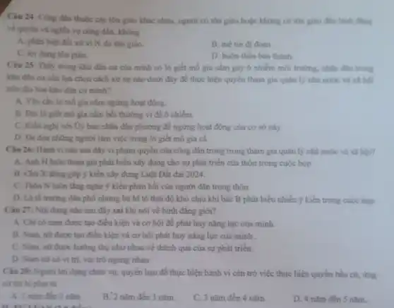 Câu 24: Công dân thuộc các tôn giáo khác nhau, người có tôn giáo hoặc không có tôn giáo đều binh đing
về quyền và nghĩa vụ công dân, không
A. phân biệt đối xử vi lý do tôn giáo.
B. mê tin di đoan
C. lợi dụng tôn giáo.
D. buôn thần bán thánh.
Câu 25: Thấy trong khu dân cư của minh có lò giết mb gia cầm gây ô nhiểm môi trường.nhân dân trong
khu dân cư cần lựa chọn cách xử sự nào dưới đây để thực hiện quyền tham gia quản lý nhà nước và xi hội
trên địa bàn khu dân cư minh?
A. Yêu cầu lò mô gia cầm ngừng hoạt động.
B. Đòi lò giết mô gia cầm bồi thường vì để ô nhiễm.
C. Kiên nghị với Ủy ban nhân dân phường để ngừng hoạt động của cơ sở này.
D. Đe doa nhing người làm việc trong lò giết mỗ gia cầ
Câu 26: Hành vi nào sau đây vi phạm quyền của công dân trong trong tham gia quản lý nhà nước và xã hói?
A. Anh H luôn tham gia phát biểu xây dựng cho sự phát triển của thôn trong cuộc họp
B. Chú X đóng góp ý kiến xây dựng Luật Đất đai 2024.
C. Thôn N luôn lắng nghe ý kiến phản hồi của người dân trong thôn.
D. Là tố trướng dân phố nhưng bà M tô thái độ khó chịu khi bác B phát biểu nhiều kiến trong cuộc họp.
Câu 27: Nội dung nào sau đây sai khi nói về bình đǎng giới?
A. Chi có nam được tạo điều kiện và cơ hội để phát huy nǎng lực của minh.
B. Nam, nữ được tạo điều kiện và cơ hội phát huy nǎng lực của mình .
C. Nam, nữ được hưởng thụ như nhau về thành quả của sự phát triển.
D. Nam nữ có vị trí, vai trò ngang nhau.
Câu 28: Người lợi dụng chức vụ, quyền hạn để thực hiện hành vi cản trở việc thực hiện quyền bầu cử, ứng
cứ thì bị phat tủ
A. 1 nǎm đến 2 nǎm
B. 2 nǎm đến 3 nǎm.
C. 3 nǎm đến 4 nǎm.
D. 4 nǎm đến 5 nǎm.