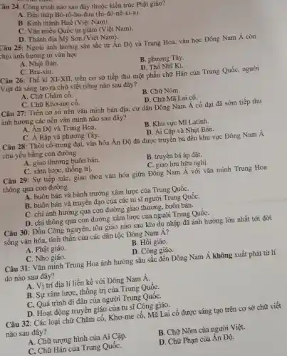 Câu 24: Công trình nào sau đây thuộc kiến trúc Phật giáo?
A. Đền tháp Bô-rô -bu-đua (In-đô-nê -xi-a).
B. Kinh thành Huế (Việt Nam).
C. Vǎn miếu Quốc tử giám (Việt Nam).
D. Thánh địa Mỹ Sơn (Việt Nam).
Câu 25: Ngoài ảnh hưởng sâu sắc từ Ấn Độ và Trung Hoa, vǎn học Đông Nam Á còn
thịu ảnh hưởng từ vǎn học
A. Nhật Bản.
B. phương Tây.
C. Bra-xin.
D. Thổ Nhĩ Kì.
Câu 26: Thế kỉ XI-XII, trên cơ sở tiếp thu một phần chữ Hán của Trung Quốc,người
Việt đã sáng tạo ra chữ viết riêng nào sau đây?
A. Chữ Chǎm cổ.
B. Chữ Nôm.
C. Chữ Khơ-me cô.
D. Chữ Mã Lai cổ.
Câu 27: Trên cơ sở nền vǎn minh bản địa, cư dân Đông Nam Á cổ đại đã sớm tiếp thu
ảnh hưởng các nền vǎn minh nào sau đây?
A. Ân Độ và Trung Hoa.
C. A Rập và phương Tây.
B. Khu vực Mĩ Latinh.
D. Ai Cập và Nhât Bản.
Câu 28: Thời cổ-trung đại, vǎn hóa Án Độ đã được truyền bá đến khu vực Đông Nam Á
chủ yếu bằng con đường
A. giao thương buôn bán.
B. truyền bá áp đǎt.
C. xâm lược , thống trị.
C. giao lưu hữu nghị.
Câu 29: Sự tiếp xúc, giao thoa vǎn hóa giữa Đông Nam Á với vǎn minh Trung Hoa
thông qua con đường
A. buôn bán và bành trướng xâm lược của Trung QuốC.
B. buôn bán và truyền đạo của các tu sĩ người Trung QuốC.
C. chỉ ảnh hưởng qua con đường giao thương, buôn bán.
D. chỉ thông qua . con đường xâm lược của người Trung QuốC.
Câu 30: Đầu Công nguyên, tôn giáo nào sau khi du nhập đã ảnh hưởng lớn nhất tới đời
sống vǎn hóa., tinh thần của các dân tộc Đông Nam Á?
A. Phật giáo.
B. Hồi giáo.
C. Nho giáo.
D. Công giáo.
Câu 31: Vǎn minh Trung Hoa ảnh hưởng sâu sắc đến Đông Nam Á không xuất phát từ lí
do nào sau đây?
A. Vị trí địa lí liền kề với Đông Nam Á.
B. Sự xâm lượC., thống trị của Trung QuốC.
C. Quá trình di dân của người Trung QuốC.
Câu 32: Các loại chữ Chǎm cổ,Khơ-me cổ, Mã Lai cổ được sáng tạo trên cơ sở chữ viết
nào sau đây?
A. Chữ tượng hình của Ai Cập.
B. Chữ Nôm của người Việt.
C. Chữ Hán của Trung QuốC.
D. Chữ Phạn của Ân Độ.