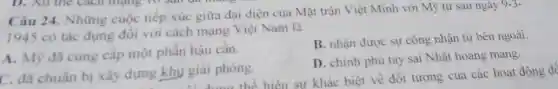 Câu 24. Những cuộc tiếp xúc giữa đại diện của Mặt trân Việt Minh với Mỹ từ sau ngày 9-3-
1945 có tác dụng đối với cách mạng Việt Nam là
A. Mỹ đã cung cấp một phần hậu cần.
B. nhận được sự công nhận từ bên ngoài.
C. đã chuẩn bị xây dựng khu giai phóng.
D. chính phủ tay sai Nhật hoang mang.
y giai phóng.hiện sự khác biệt về đối tượng của các hoạt động để