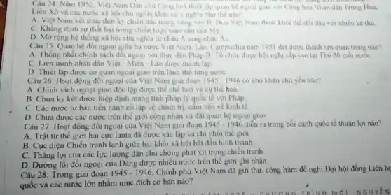 Câu 24: Nǎm 1950 Việt Nam Dân chu Cộng hoà thiết lập quan hệ ngoại giao với Cộng hoà Nhân dân Trung Hoa,
Liên Xô và các nước xã hội chu nghĩa khác có ý nghĩa như thế nào?
A. Việt Nam kết thúc thời kỳ chiến đấu trong vòng vây B. Dưa Việt Nam thoát khỏi thế đối đầu với nhiều kể thù
C. Khǎng định sự thất bại trong chiến lược toàn câu của my
D. Mở rộng hệ thống xã hội chủ nghĩa từ châu A sang châu Áu
Câu 25: Quan hệ đối ngoại giữa ba nước Việt Nam, Lào Campuchia nǎm 1951 dạt được thành tựu quan trọng nào?
A. Thong nhất chính sách đổi ngoại với thực dân Pháp.B được hội nghị cấp cao tại Thủ đô mỗi nước
C. Liên minh nhân dân Việt - Miên - Lào được thành lập
D Thiét lập được cơ quan ngoại giao trên lãnh thổ từng nước
Câu 26. Hoạt động đối ngoại của Việt Nam giai đoạn 1945-1946 có khó khǎn chủ yếu nào?
A. Chinh sách ngoại giao độc lập được thể chế hoá và cụ the hoá.
B. Chưa ky kết được hiệp định mang tinh pháp lý quốc tế với Pháp.
C. Các nước tư bản tiến hành cô lập về chính trị cấm vận về kinh tế
D Chưa được các nước trên thế giới công nhận và đặt quan hệ ngoại giao
Câu 27: Hoạt động đối ngoại của Việt Nam giai đoạn 1945-1946 diễn ra trong bồi cảnh quốc tế thuận lợi nào?
A. Trật tự thê giới hai cực lanta đã được xác lập và chi phối thể giới
B. Cục diện Chiền tranh lạnh giữa hai khối xã hội bắt đầu hình thành
C. Thǎng lợi của các lực lượng dân chủ chông phát xít trong chiến tranh
D. Đường lối đối ngoại của Đảng được nhiều nước trên thể giới ghi nhận
Câu 28: Trong giai đoạn 1945-1946 Chính phu Việt Nam đã gửi thư, công hàm đề nghị Đại hội đồng Liên họ
quốc và các nước lớn nhằm mục đích cơ bản nào?
Hương TRINH MỚI-NGUYÊN