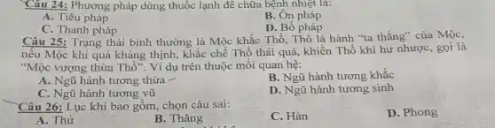 Câu 24: Phương pháp dùng thuốc lạnh để chữa bệnh nhiệt là:
A. Tiêu pháp
B. Ôn pháp
C. Thanh pháp
D. Bổ pháp
Câu 25: Trạng thái bình thường là Mộc khắc Thổ,Thổ là hành "ta thắng" của Mộc,
nếu Mộc khí quá kháng thịnh, khắc chế Thổ thái quá , khiến Thổ khí hư nhược, gọi là
"Mộc vượng thừa Thổ". Ví dụ trên thuộc mối quan hệ:
A. Ngũ hành tương thừa -
B. Ngũ hành tương khắc
C. Ngũ hành tương vũ
D. Ngũ hành tương sinh
Câu 26: Lục khí bao gồm, chọn câu sai:
C. Hàn
D. Phong
A. Thử
B. Thǎng