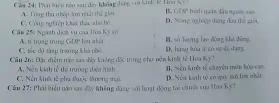 Câu 24: Phát biểu nào sau đây không dung vor kinh te Hoa Ky?
A. Tông thu nhập lớn nhất thế giới.
B. GDP bình quân đầu người cao
C. Công nghiệp khai thác nhó bé.
D. Nóng nghiệp đứng đầu thế giới.
Câu 25: Ngành dịch vụ của Hoa Kỳ có
A. ti trọng trong GDP lớn nhất.
B. số lượng lao dọng khả đồng.
C. tốc dộ tǎng trường khả nhỏ.
D. hàng hóa ít có sự da dạng.
Câu 26: Dặc điểm nào sau đây không đặc trưng cho nên kinh tế Hoa Kỳ?
A. Nền kinh tế thị trường diễn hình.
B. Nền kinh tế chuyên môn hóa cao.
C. Nền kinh tế phụ thuộc thương mại.
D. Nền kinh tế có quy mô lón nhất.
Câu 27: Phát biểu nào sau đây không dùng với hoạt động tài chính của Hoa Kỳ?