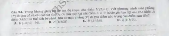 Câu 24. Trong không gian với hế tọa độ Oxyz.cho điểm
M(2;4;8)
. Viết phương trình mặt phẳng
(P) đi qua M và cắt các tia Ox,Oy
.Oz lần lượt tại các điểm A, B , C (khác gốc tọa đô) sao cho khối tử
điên OABC có thể tích bé nhất.. Khi đó mặt phẳng (P)
đi qua điểm nào trong các điểm sau đây?
A. H(-8;10;-36)
B. N(4;8;24)
M(3;10;8)
D. Q(1;3;14)