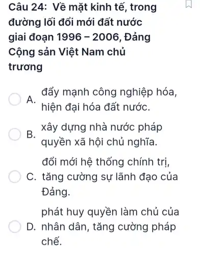 Câu 24: Về mặt kinh tế , trong
đường lối đổi mới đất nước
giai đoạn 1996-2006 , Đảng
Cộng sản Việt Nam chủ
trương
A. đẩy mạnh công nghiệp hóa,
hiện đại hóa đất nướC.
B. xây dựng nhà nước pháp
quyền xã hội chủ nghĩa.
đổi mới hệ thống chính trị,
C. tǎng cường sự lãnh đạo của
Đảng.
phát huy quyền làm chủ của
D. nhân dân , tǎng cường pháp