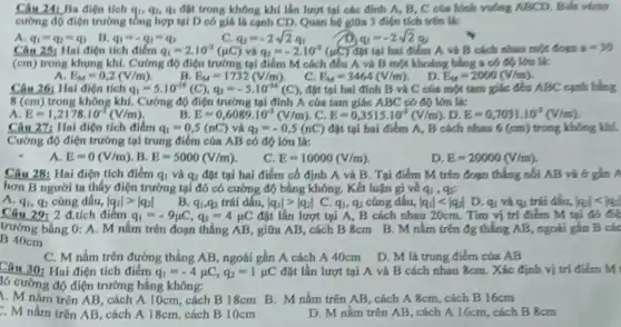 Câu 241 Ba điện tích q_(1),q_(2),q_(3) đặt trong không khí lần lượt tại các đỉnh A, B, C của hình vuông ABCD. Biết vbsto
cường độ điện trường tổng hợp tại D có giá là cạnh CD. Quan hệ giữa 3 điện tích trên là:
B.
A. q_(1)=q_(2)=q_(3)
q_(1)=-q_(2)=q_(3)
C. q_(2)=-2sqrt (2)q_(1)
và
q_(3)=-2sqrt (2)q_(2)
đặt tại hai điểm A và B cách nhau một đoạn
Câu 25: Hal điện tích điếm q_(1)=2.10^-2(mu C) q_(2)=-2.10^-2(mu C)	a=30
(cm) trong khung kh.Cường độ điện trường tại điểm M cách đều A và B một khoảng bằng a có độ lớn là:
. D.
E_(M)=0,2(V/m)
B. E_(M)=1732(V/m)
C. E_(M)=3464(V/m)
đặt tại hai đỉnh B và C của một tam giác đều ABC cạnh bằng
E_(M)=2000(V/m)
Câu 26: Hai điện tích q_(1)=5.10^-16(C),q_(2)=-5.10^-16(C)
8(cm) trong không khí. Cường độ điện trường tại đỉnh A của tam giác ABC có độ lớn là:
A E=1,2178cdot 10^-3(V/m)
B. E=0,6089cdot 10^-3(V/m) , C. E=0,3515cdot 10^-3(V/m) , D. E=0,7031cdot 10^-3(V/m)
Câu 27: Hai điện tích điểm q_(1)=0,5(nC) và q_(2)=-0,5(nC) đặt tại hai điểm A, B cách nhau 6 (cm) trong không khí.
Cường độ điện trường tại trung điểm của AB có độ lớn là:
A. E=0(V/m) B. E=5000(V/m)
C. E=10000(V/m)
D. E=20000(V/m)
Câu 28: Hai điện tích điếm q_(1) và q_(2) đặt tại hai điểm cố định A và B. Tại điểm M trên đoạn thẳng nối AB và ở gần A
hơn B người ta thấy điện trưởng tại đó có cường độ bằng không. Kết luận gi về q_(1),q_(2):
q2 cùng dấu, vert q_(1)vert gt vert q_(2)vert  . B. q_(1),q_(2) trái dấu, vert q_(1)vert gt vert q_(2)vert  C. q_(1),q_(2) cùng dấu, vert q_(1)vert lt vert q_(2)vert 
A. q_(1)	D. qi và qa trái đấu, vert q_(1)vert lt vert q_(2)vert 
Câu 29: 2 đ.tích điểm q_(1)=-9mu C,q_(2)=4mu C đặt lần lượt tại A, B cách nhau 20cm. Tìm vị trí điểm M tại
trường bằng 0: A.M nằm trên đoạn thẳng AB, giữa AB , cách B 8cm B.. M nằm trên đg thẳng AB, ngoài gần B các
B 40cm
C. M nằm trên đường thẳng AB, ngoài gần A cách A 40cm D. M là trung điểm của AB
Câu 30: Hai điện tích điểm q_(1)=-4mu C,q_(2)=1mu C đặt lần lượt tại A và B cách nhau 8cm. Xác định vị trí điểm M
ló cường độ điện trường bằng không:
1. M nằm trên AB, cách A 10cm.cách B 18cm B M nằm trên AB , cách A 8cm, cách B16cm
. M nằm trên AB, cách A 18cm, cách B 10cm
D. M nằm trên AB, cách A 16cm, cách B 8cm