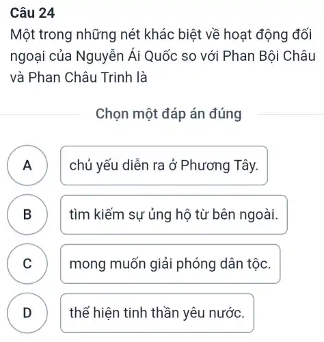 Câu 24
Một trong những nét khác biệt về hoạt động đối
ngoại của Nguyễn Ái Quốc so với Phan Bội Châu
và Phan Châu Trinh là
Chọn một đáp án đúng
A chủ yếu diễn ra ở Phương Tây.
B D
tìm kiếm sự ủng hộ từ bên ngoài.
C mong muốn giải phóng dân tộc.
D thể hiện tinh thần yêu nước.